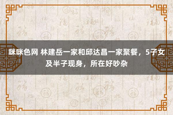 咪咪色网 林建岳一家和邱达昌一家聚餐，5子女及半子现身，所在好吵杂