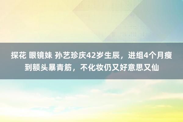 探花 眼镜妹 孙艺珍庆42岁生辰，进组4个月瘦到额头暴青筋，不化妆仍又好意思又仙