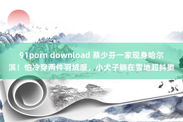 91porn download 蔡少芬一家现身哈尔滨！怕冷穿两件羽绒服，小犬子躺在雪地超抖擞