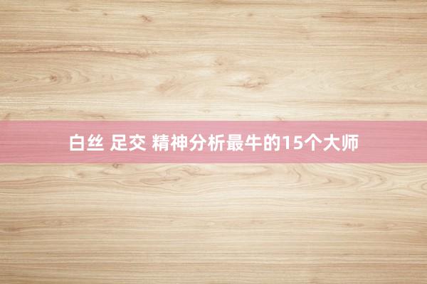 白丝 足交 精神分析最牛的15个大师