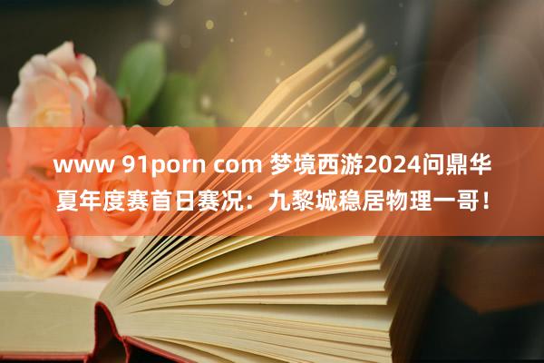 www 91porn com 梦境西游2024问鼎华夏年度赛首日赛况：九黎城稳居物理一哥！