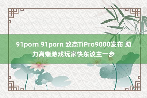 91porn 91porn 致态TiPro9000发布 助力高端游戏玩家快东谈主一步