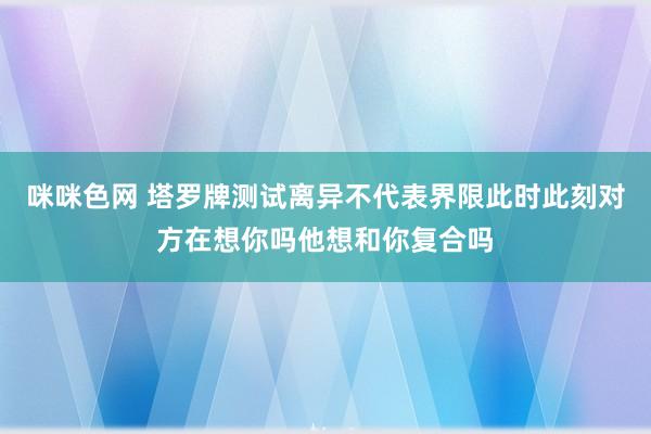 咪咪色网 塔罗牌测试离异不代表界限此时此刻对方在想你吗他想和你复合吗