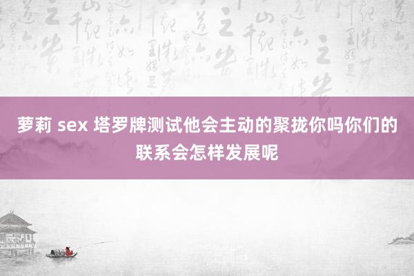 萝莉 sex 塔罗牌测试他会主动的聚拢你吗你们的联系会怎样发展呢