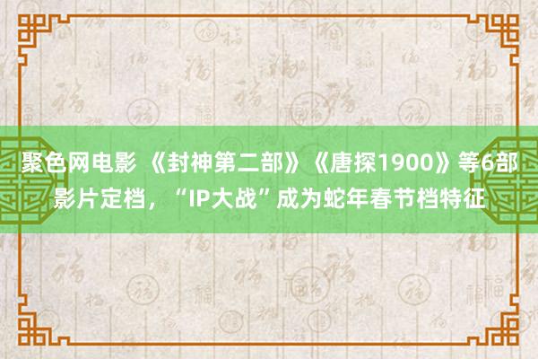 聚色网电影 《封神第二部》《唐探1900》等6部影片定档，“IP大战”成为蛇年春节档特征