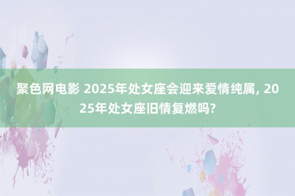 聚色网电影 2025年处女座会迎来爱情纯属， 2025年处女座旧情复燃吗?