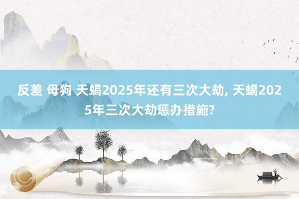 反差 母狗 天蝎2025年还有三次大劫, 天蝎2025年三次大劫惩办措施?