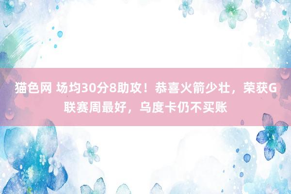 猫色网 场均30分8助攻！恭喜火箭少壮，荣获G联赛周最好，乌度卡仍不买账