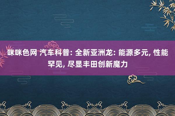 咪咪色网 汽车科普: 全新亚洲龙: 能源多元, 性能罕见, 尽显丰田创新魔力