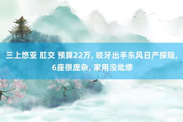 三上悠亚 肛交 预算22万, 咬牙出手东风日产探陆, 6座很庞杂, 家用没纰缪