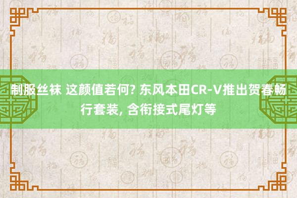 制服丝袜 这颜值若何? 东风本田CR-V推出贺春畅行套装, 含衔接式尾灯等