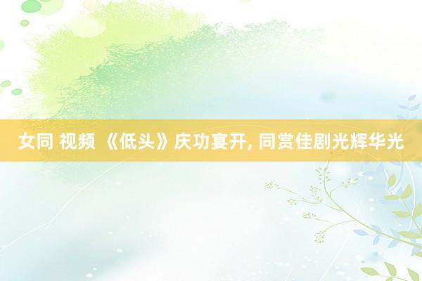 女同 视频 《低头》庆功宴开, 同赏佳剧光辉华光
