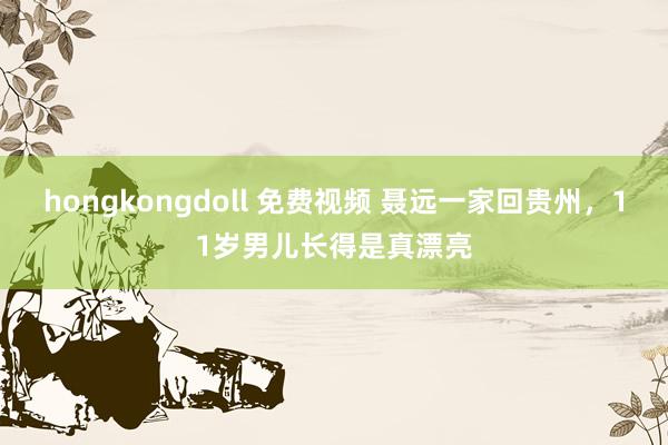 hongkongdoll 免费视频 聂远一家回贵州，11岁男儿长得是真漂亮