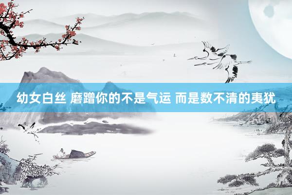 幼女白丝 磨蹭你的不是气运 而是数不清的夷犹