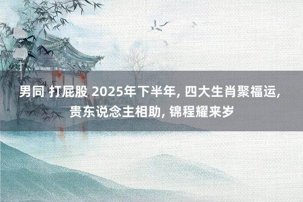 男同 打屁股 2025年下半年, 四大生肖聚福运, 贵东说念主相助, 锦程耀来岁