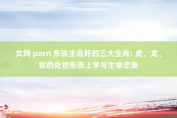 女同 porn 东谈主品好的三大生肖: 虎、龙、蛇的处世形而上学与生命忠良