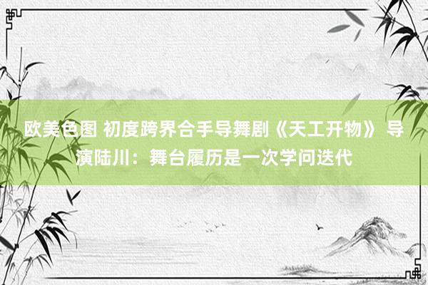 欧美色图 初度跨界合手导舞剧《天工开物》 导演陆川：舞台履历是一次学问迭代