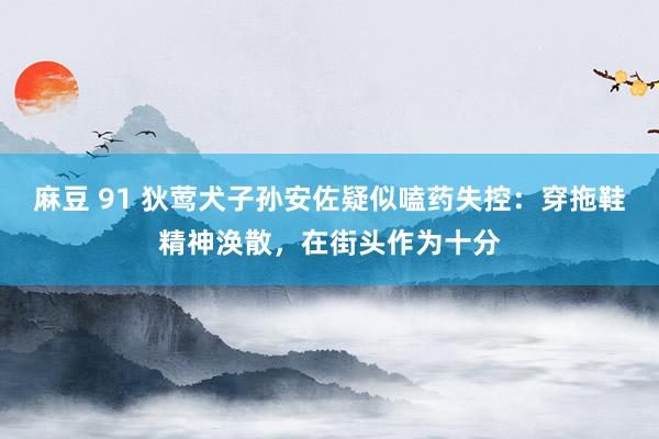 麻豆 91 狄莺犬子孙安佐疑似嗑药失控：穿拖鞋精神涣散，在街头作为十分