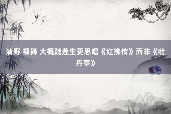 清野 裸舞 大概魏莲生更思唱《红拂传》而非《牡丹亭》